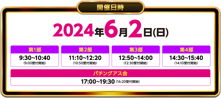 開催日時2024年6月2日(日)第1部9:30〜10:40（9:00受付開始）第2部11:10〜12:20（10:50受付開始）第3部12:50〜14:00（12:30受付開始）第4部14:30〜15:40（14:10受付開始）パチングアス会17:00〜19:30（16:20受付開始）